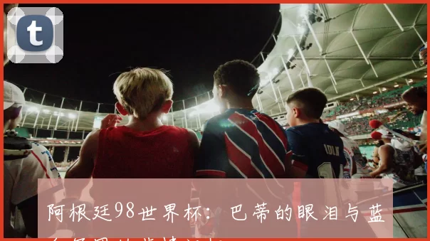 阿根廷98世界杯:巴蒂的眼泪与蓝白军团的悲情记忆