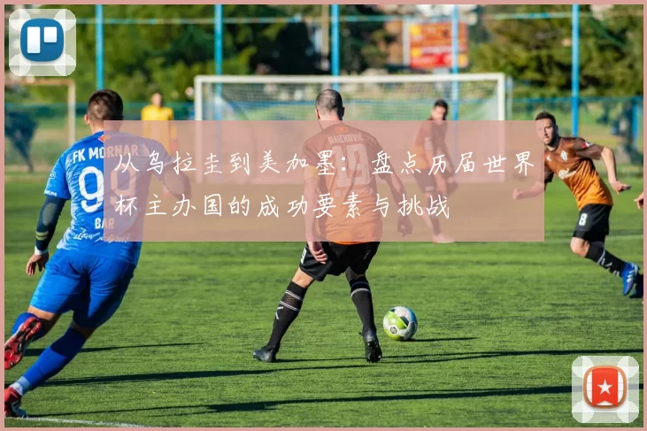 从乌拉圭到美加墨:盘点历届世界杯主办国的成功要素与挑战