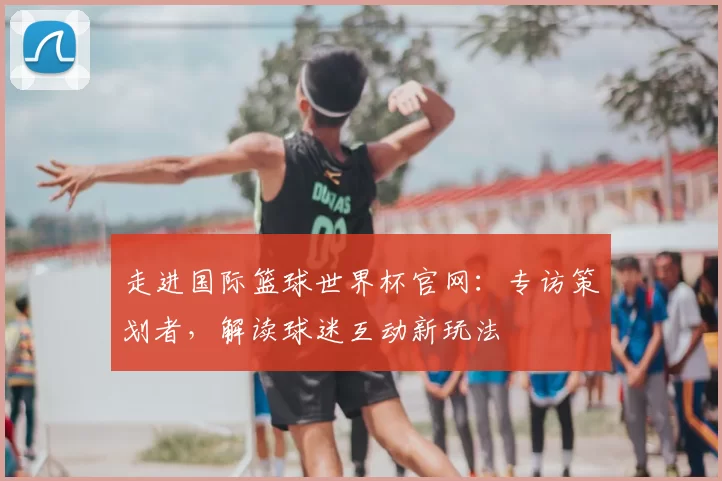 走进国际篮球世界杯官网:专访策划者,解读球迷互动新玩法