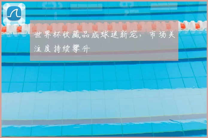 世界杯收藏品成球迷新宠,市场关注度持续攀升
