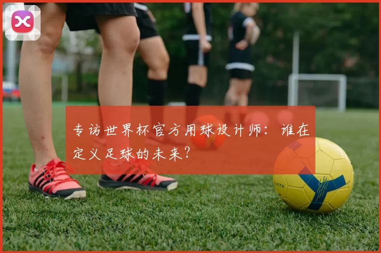 专访世界杯官方用球设计师:谁在定义足球的未来?