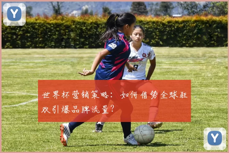 世界杯营销策略:如何借势全球狂欢引爆品牌流量?