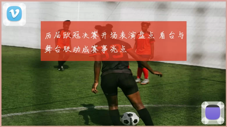 历届欧冠决赛开场表演盘点 看台与舞台联动成赛事亮点