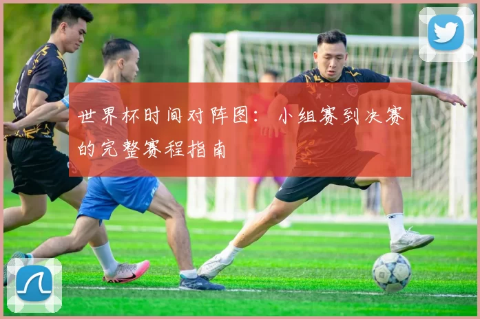 世界杯时间对阵图:小组赛到决赛的完整赛程指南