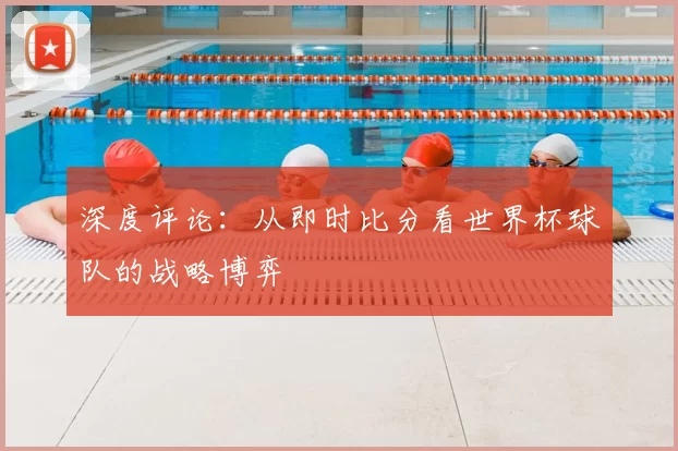 深度评论：从即时比分看世界杯球队的战略博弈