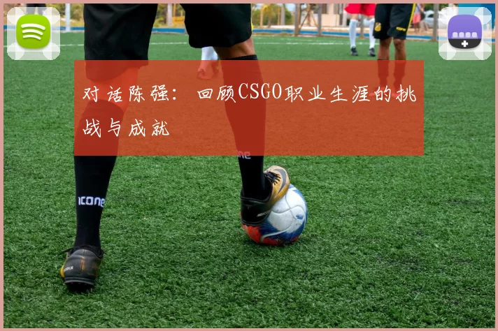 对话陈强:回顾CSGO职业生涯的挑战与成就