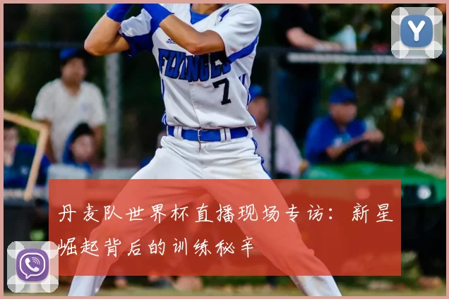 丹麦队世界杯直播现场专访:新星崛起背后的训练秘辛