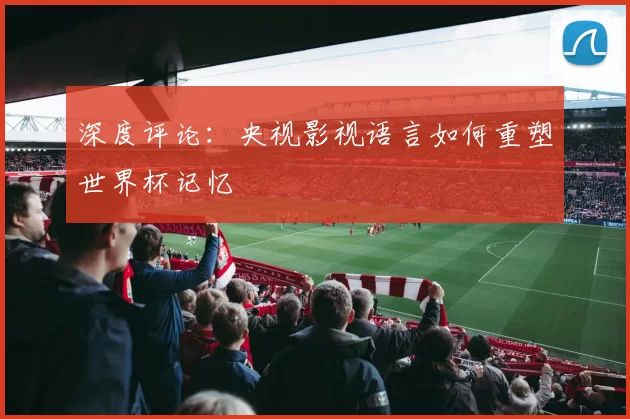 深度评论:央视影视语言如何重塑世界杯记忆