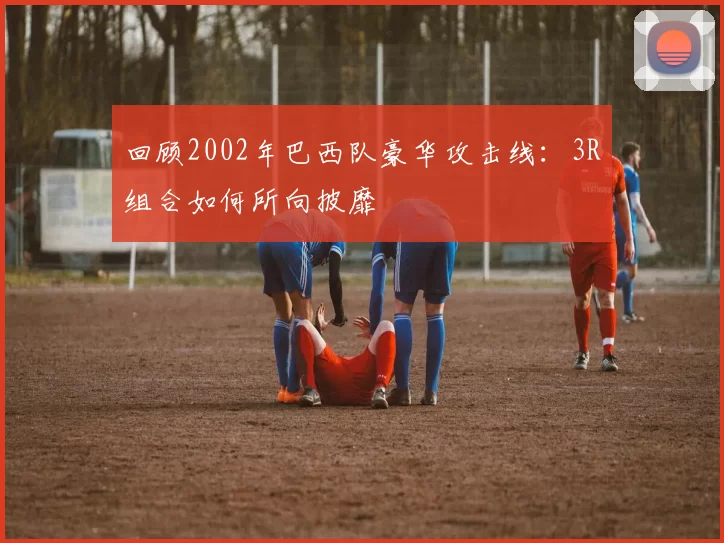 回顾2002年巴西队豪华攻击线:3R组合如何所向披靡