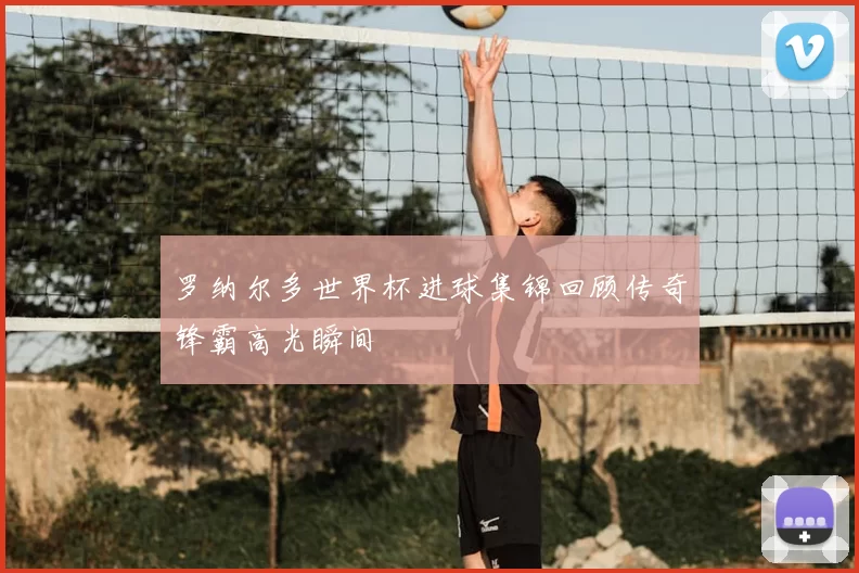 罗纳尔多世界杯进球集锦回顾传奇锋霸高光瞬间