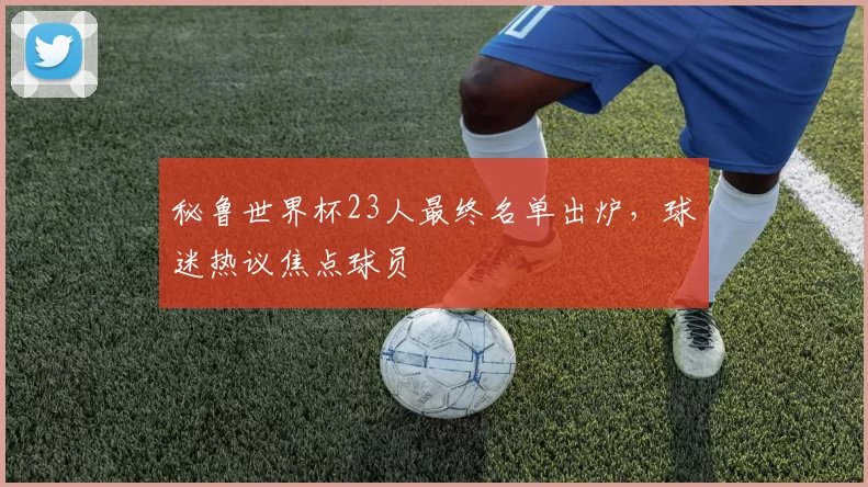 秘鲁世界杯23人最终名单出炉,球迷热议焦点球员