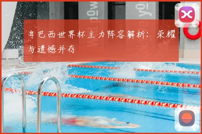 年巴西世界杯主力阵容解析:荣耀与遗憾并存