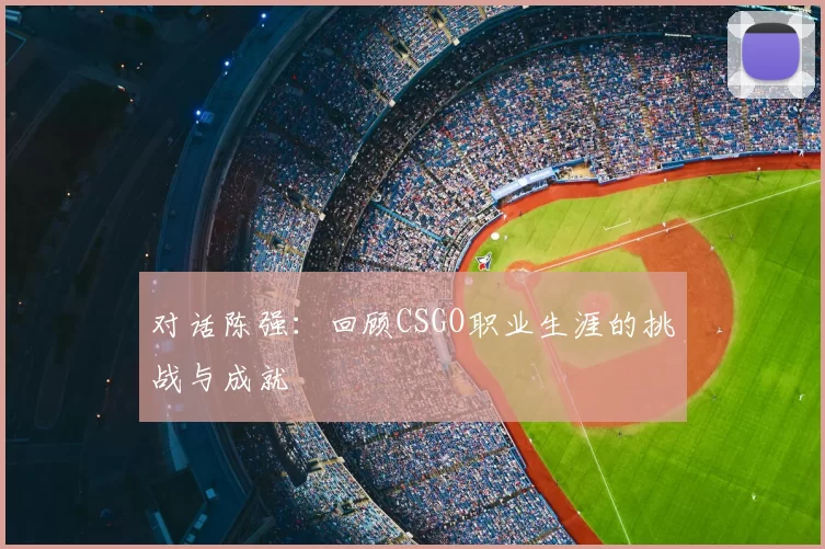 对话陈强:回顾CSGO职业生涯的挑战与成就