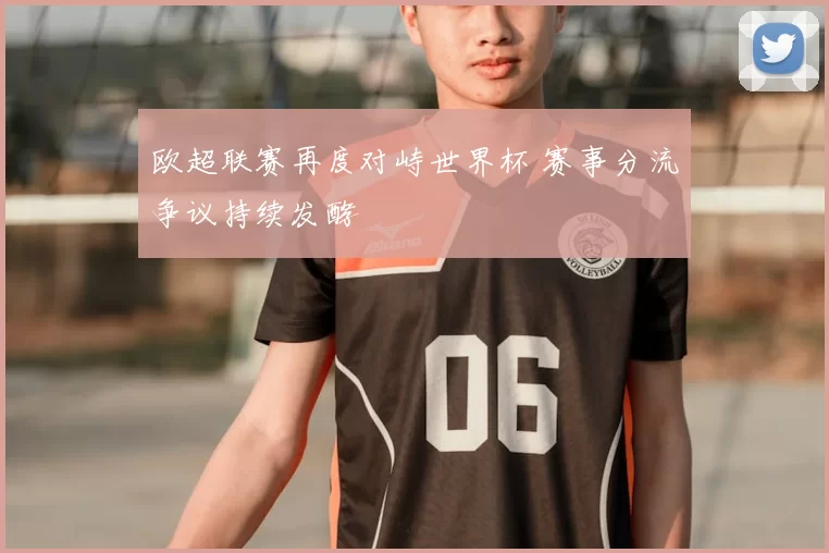 欧超联赛再度对峙世界杯 赛事分流争议持续发酵