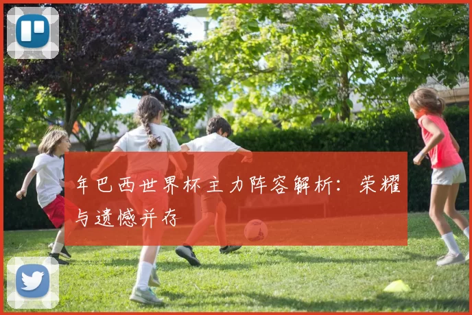 年巴西世界杯主力阵容解析:荣耀与遗憾并存