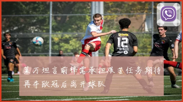莱万坦言前锋需承担艰苦任务期待再夺欧冠后离开球队