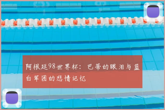 阿根廷98世界杯:巴蒂的眼泪与蓝白军团的悲情记忆