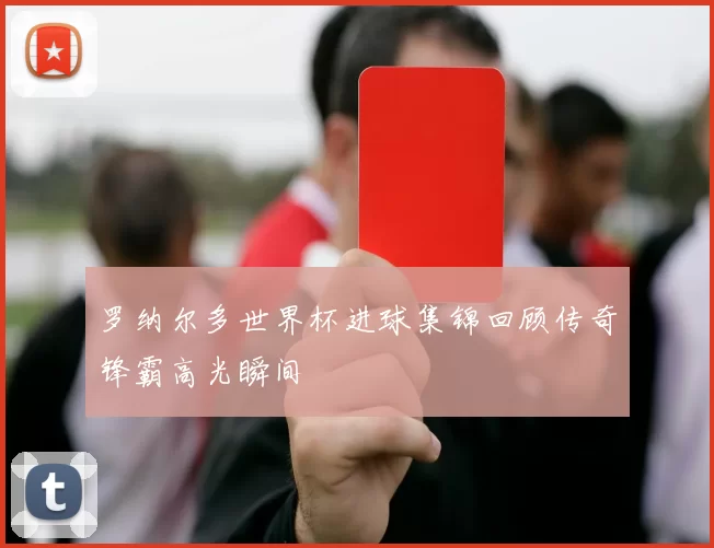罗纳尔多世界杯进球集锦回顾传奇锋霸高光瞬间