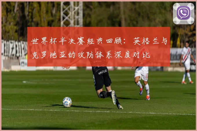 世界杯半决赛经典回顾：英格兰与克罗地亚的攻防体系深度对比