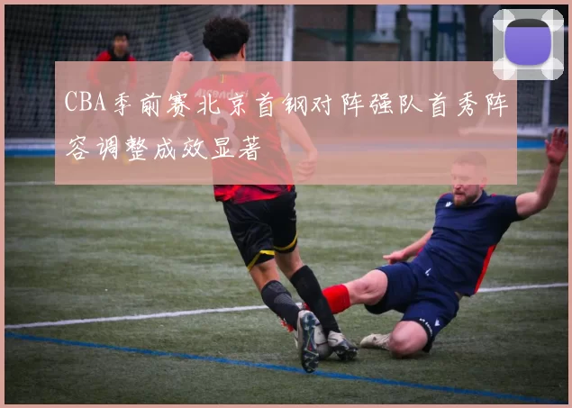 CBA季前赛北京首钢对阵强队首秀阵容调整成效显著