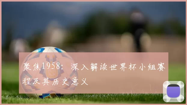 聚焦1958:深入解读世界杯小组赛程及其历史意义