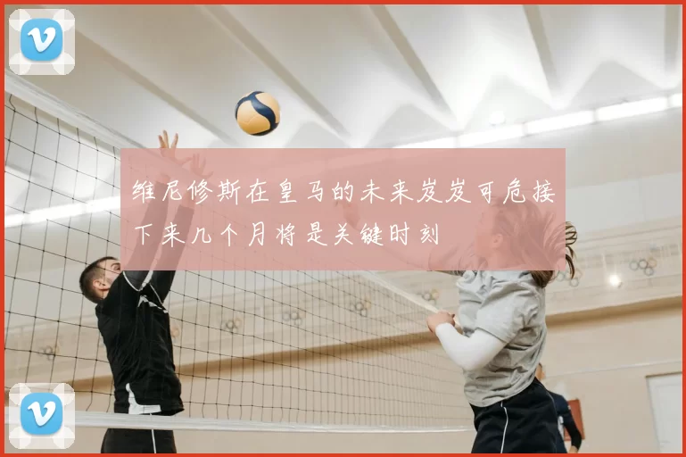 维尼修斯在皇马的未来岌岌可危接下来几个月将是关键时刻
