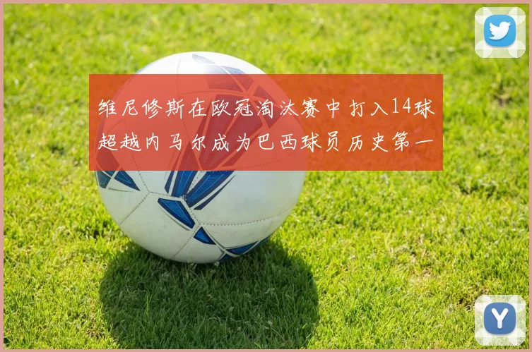 维尼修斯在欧冠淘汰赛中打入14球超越内马尔成为巴西球员历史第一人