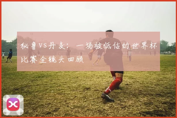 秘鲁vs丹麦:一场被低估的世界杯比赛全镜头回顾