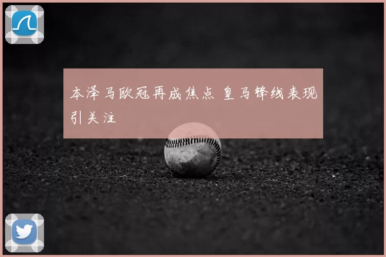 本泽马欧冠再成焦点 皇马锋线表现引关注