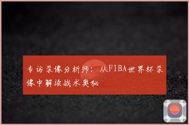 专访录像分析师:从FIBA世界杯录像中解读战术奥秘