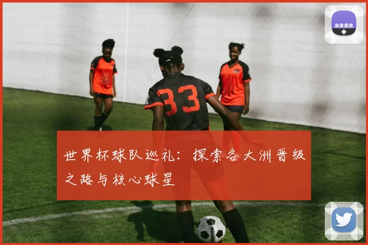 世界杯球队巡礼:探索各大洲晋级之路与核心球星