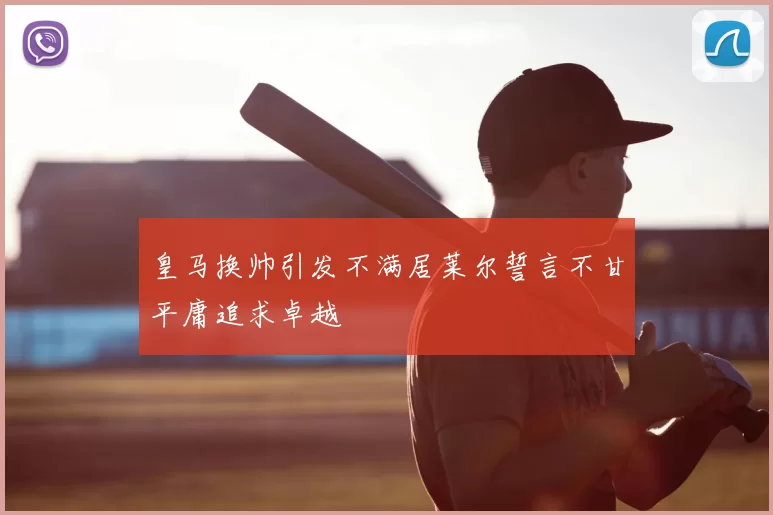 皇马换帅引发不满居莱尔誓言不甘平庸追求卓越