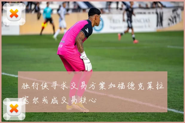 独行侠寻求交易方案加福德克莱拉塞尔或成交易核心