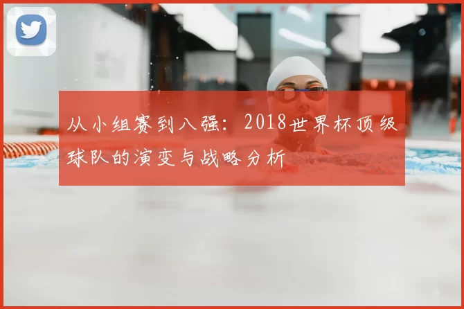 从小组赛到八强:2018世界杯顶级球队的演变与战略分析