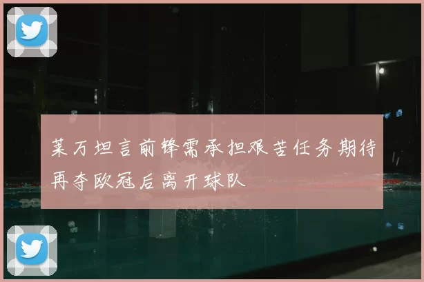 莱万坦言前锋需承担艰苦任务期待再夺欧冠后离开球队