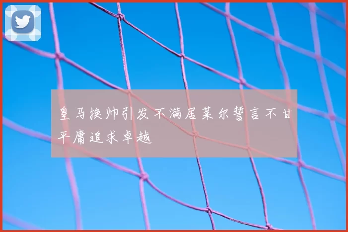 皇马换帅引发不满居莱尔誓言不甘平庸追求卓越
