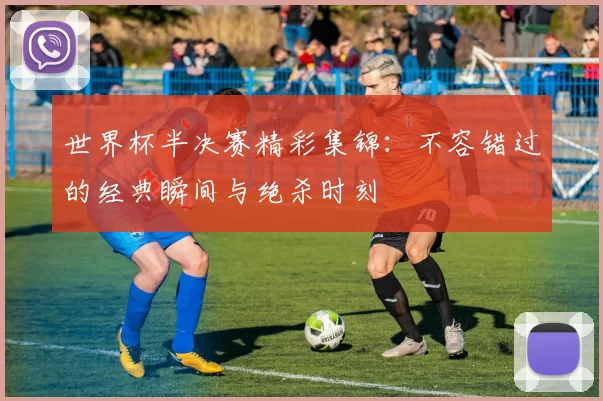 世界杯半决赛精彩集锦:不容错过的经典瞬间与绝杀时刻