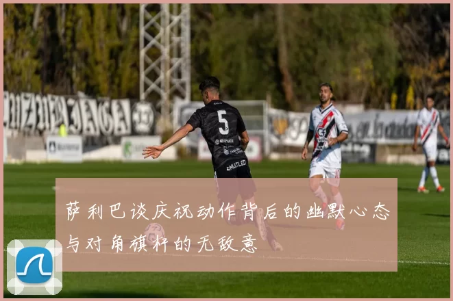 萨利巴谈庆祝动作背后的幽默心态与对角旗杆的无敌意