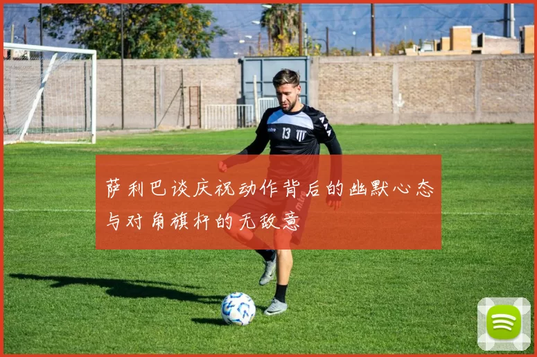 萨利巴谈庆祝动作背后的幽默心态与对角旗杆的无敌意