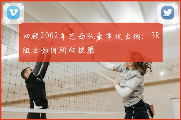 回顾2002年巴西队豪华攻击线:3R组合如何所向披靡