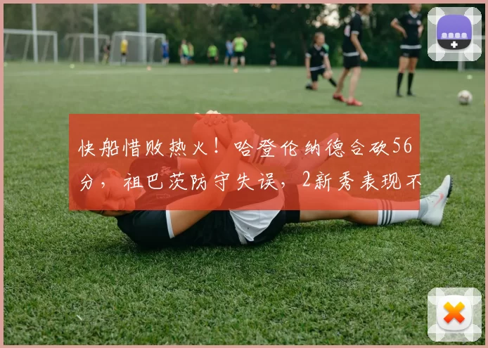 快船惜败热火!哈登伦纳德合砍56分,祖巴茨防守失误,2新秀表现不俗