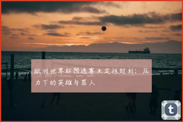 欧洲世界杯预选赛决定性时刻:压力下的英雄与罪人