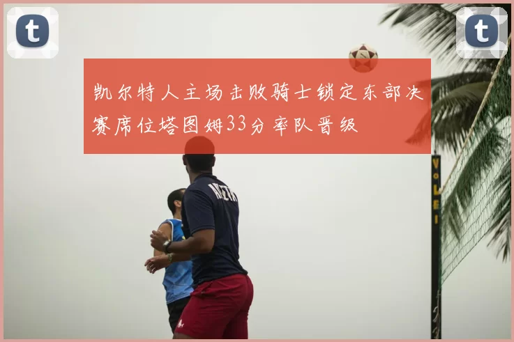 凯尔特人主场击败骑士锁定东部决赛席位塔图姆33分率队晋级