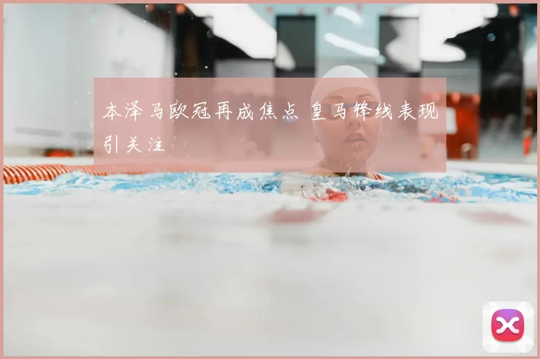 本泽马欧冠再成焦点 皇马锋线表现引关注