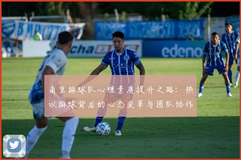 南京排球队心理素质提升之路:热议排球背后的心态变革与团队协作