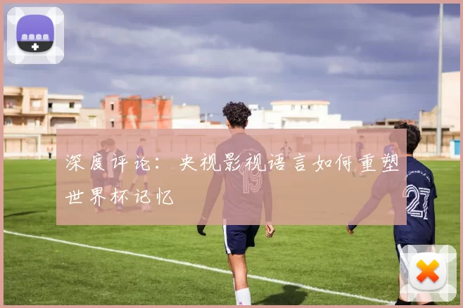 深度评论:央视影视语言如何重塑世界杯记忆