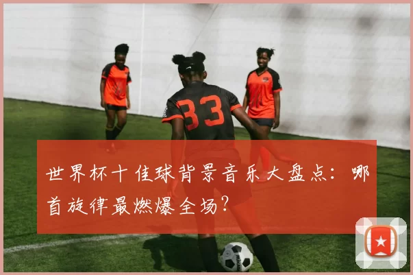 世界杯十佳球背景音乐大盘点:哪首旋律最燃爆全场?
