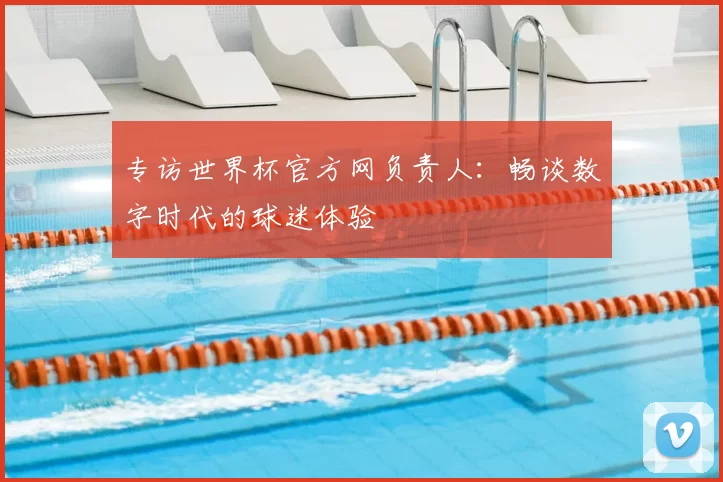 专访世界杯官方网负责人:畅谈数字时代的球迷体验