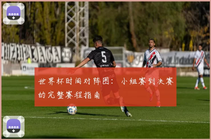 世界杯时间对阵图:小组赛到决赛的完整赛程指南