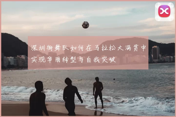 深圳街舞队如何在马拉松大满贯中实现华丽转型与自我突破